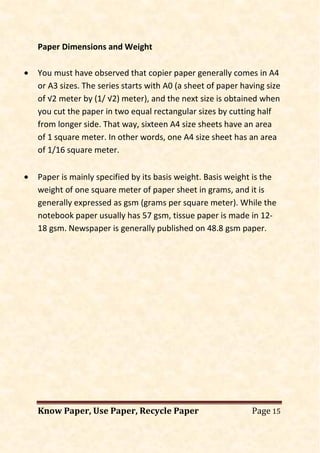 Know Paper, Use Paper, Recycle Paper Page 15
Paper Dimensions and Weight
• You must have observed that copier paper generally comes in A4
or A3 sizes. The series starts with A0 (a sheet of paper having size
of √2 meter by (1/ √2) meter), and the next size is obtained when
you cut the paper in two equal rectangular sizes by cutting half
from longer side. That way, sixteen A4 size sheets have an area
of 1 square meter. In other words, one A4 size sheet has an area
of 1/16 square meter.
• Paper is mainly specified by its basis weight. Basis weight is the
weight of one square meter of paper sheet in grams, and it is
generally expressed as gsm (grams per square meter). While the
notebook paper usually has 57 gsm, tissue paper is made in 12-
18 gsm. Newspaper is generally published on 48.8 gsm paper.
 