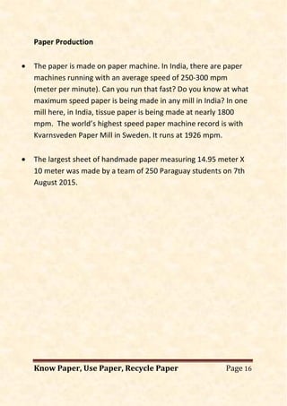 Know Paper, Use Paper, Recycle Paper Page 16
Paper Production
• The paper is made on paper machine. In India, there are paper
machines running with an average speed of 250-300 mpm
(meter per minute). Can you run that fast? Do you know at what
maximum speed paper is being made in any mill in India? In one
mill here, in India, tissue paper is being made at nearly 1800
mpm. The world’s highest speed paper machine record is with
Kvarnsveden Paper Mill in Sweden. It runs at 1926 mpm.
• The largest sheet of handmade paper measuring 14.95 meter X
10 meter was made by a team of 250 Paraguay students on 7th
August 2015.
 