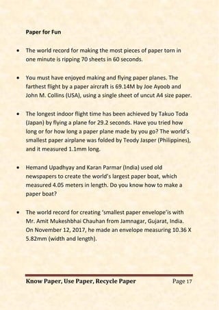 Know Paper, Use Paper, Recycle Paper Page 17
Paper for Fun
• The world record for making the most pieces of paper torn in
one minute is ripping 70 sheets in 60 seconds.
• You must have enjoyed making and flying paper planes. The
farthest flight by a paper aircraft is 69.14M by Joe Ayoob and
John M. Collins (USA), using a single sheet of uncut A4 size paper.
• The longest indoor flight time has been achieved by Takuo Toda
(Japan) by flying a plane for 29.2 seconds. Have you tried how
long or for how long a paper plane made by you go? The world’s
smallest paper airplane was folded by Teody Jasper (Philippines),
and it measured 1.1mm long.
• Hemand Upadhyay and Karan Parmar (India) used old
newspapers to create the world’s largest paper boat, which
measured 4.05 meters in length. Do you know how to make a
paper boat?
• The world record for creating ‘smallest paper envelope’is with
Mr. Amit Mukeshbhai Chauhan from Jamnagar, Gujarat, India.
On November 12, 2017, he made an envelope measuring 10.36 X
5.82mm (width and length).
 