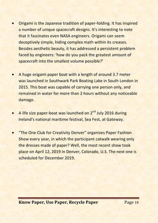 Know Paper, Use Paper, Recycle Paper Page 18
• Origami is the Japanese tradition of paper-folding. It has inspired
a number of unique spacecraft designs. It's interesting to note
that it fascinates even NASA engineers. Origami can seem
deceptively simple, hiding complex math within its creases.
Besides aesthetic beauty, it has addressed a persistent problem
faced by engineers: ‘how do you pack the greatest amount of
spacecraft into the smallest volume possible?’
• A huge origami paper boat with a length of around 3.7 meter
was launched in Southwark Park Boating Lake in South London in
2015. This boat was capable of carrying one person only, and
remained in water for more than 2 hours without any noticeable
damage.
• A life size paper-boat was launched on 2nd
July 2016 during
Ireland’s national maritime festival, Sea Fest, at Gateway.
• “The One Club for Creativity Denver” organizes Paper Fashion
Show every year, in which the participant catwalk wearing only
the dresses made of paper? Well, the most recent show took
place on April 12, 2019 in Denver, Colorado, U.S. The next one is
scheduled for December 2019.
 