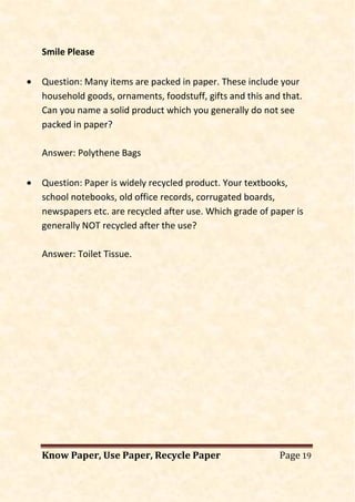 Know Paper, Use Paper, Recycle Paper Page 19
Smile Please
• Question: Many items are packed in paper. These include your
household goods, ornaments, foodstuff, gifts and this and that.
Can you name a solid product which you generally do not see
packed in paper?
Answer: Polythene Bags
• Question: Paper is widely recycled product. Your textbooks,
school notebooks, old office records, corrugated boards,
newspapers etc. are recycled after use. Which grade of paper is
generally NOT recycled after the use?
Answer: Toilet Tissue.
 