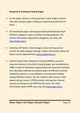 Know Paper, Use Paper, Recycle Paper Page 20
Research & Training in Pulp & Paper
• As the paper industry is fast growing in India, bright students
may also consider paper making as a potential profession for
them.
• For handmade paper, Kumarappa National Handmade Paper
Institute, Sanganer, Jaipur provides training programs. For
further information about these programs, you may visit
www.knhpi.org.in.
• Similarly, SJP Damla, Yamunanagar is also running several
courses for pulp & paper training. Further information about SJP
Damla can be obtained from www.sjpdamla.ac.in.
• Central Pulp & Paper Research Institute (CPPRI), a premier
research institute in the field of pulp & paper was established in
1980. A team of dedicated, experienced and renowned scientists
here develops methods to produce paper of different varieties
and better quality in a cost effective, environment friendly,
energy efficient manner. For the students who want to make
papermaking a career, CPPRI provides training also. Several
courses are being run by CPPRI for the same. For more
information about CPPRI, you may visit www.cppri.org.in.
 