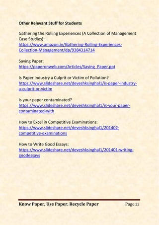 Know Paper, Use Paper, Recycle Paper Page 22
Other Relevant Stuff for Students
Gathering the Rolling Experiences (A Collection of Management
Case Studies):
https://www.amazon.in/Gathering-Rolling-Experiences-
Collection-Management/dp/9384314714
Saving Paper:
https://paperonweb.com/Articles/Saving_Paper.ppt
Is Paper Industry a Culprit or Victim of Pollution?
https://www.slideshare.net/deveshksinghal1/is-paper-industry-
a-culprit-or-victim
Is your paper contaminated?
https://www.slideshare.net/deveshksinghal1/is-your-paper-
contaminated-with
How to Excel in Competitive Examinations:
https://www.slideshare.net/deveshksinghal1/201402-
competitive-examinations
How to Write Good Essays:
https://www.slideshare.net/deveshksinghal1/201401-writing-
goodessays
 