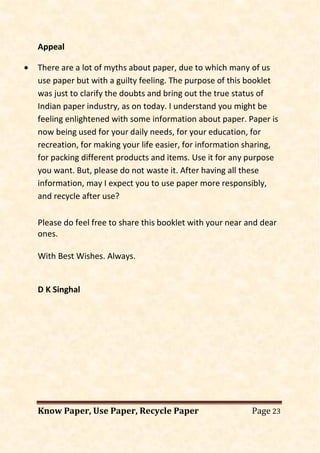 Know Paper, Use Paper, Recycle Paper Page 23
Appeal
• There are a lot of myths about paper, due to which many of us
use paper but with a guilty feeling. The purpose of this booklet
was just to clarify the doubts and bring out the true status of
Indian paper industry, as on today. I understand you might be
feeling enlightened with some information about paper. Paper is
now being used for your daily needs, for your education, for
recreation, for making your life easier, for information sharing,
for packing different products and items. Use it for any purpose
you want. But, please do not waste it. After having all these
information, may I expect you to use paper more responsibly,
and recycle after use?
Please do feel free to share this booklet with your near and dear
ones.
With Best Wishes. Always.
D K Singhal
 