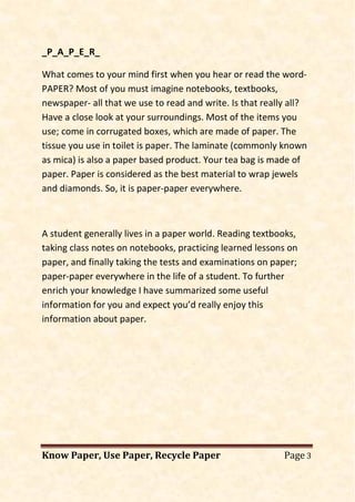 Know Paper, Use Paper, Recycle Paper Page 3
_P_A_P_E_R_
What comes to your mind first when you hear or read the word-
PAPER? Most of you must imagine notebooks, textbooks,
newspaper- all that we use to read and write. Is that really all?
Have a close look at your surroundings. Most of the items you
use; come in corrugated boxes, which are made of paper. The
tissue you use in toilet is paper. The laminate (commonly known
as mica) is also a paper based product. Your tea bag is made of
paper. Paper is considered as the best material to wrap jewels
and diamonds. So, it is paper-paper everywhere.
A student generally lives in a paper world. Reading textbooks,
taking class notes on notebooks, practicing learned lessons on
paper, and finally taking the tests and examinations on paper;
paper-paper everywhere in the life of a student. To further
enrich your knowledge I have summarized some useful
information for you and expect you’d really enjoy this
information about paper.
 