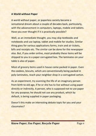 Know Paper, Use Paper, Recycle Paper Page 4
A World without Paper
A world without paper, or paperless society became a
sensational dream about a couple of decades back, particularly,
with the advancement in computers, laptops, mobile and tablets.
Have you ever thought if it is practically possible?
Well, as an immediate thought, you may skip textbooks and
notebooks and use laptop, tablet and mobile for studies. Similar
thing goes for various applications forms, train and air tickets,
bills and receipts etc. The similar can be done for the newspaper
also. But, if you order online, most probably these items will be
shipped to you in a paper corrugated box. The laminates on your
table is also of paper.
Most of grocery items used in house come packed in paper. Even
the cookies, biscuits, which are conventionally being packed in
poly-laminates, reach your neighbor shop in a corrugated carton.
As an experiment, try scanning the life of an imaginary person
from birth to old age, if he or she has to live without using paper
directly or indirectly. A person, who is supposed not to use paper
for any purpose; he should not use any product, which by
default, is being supplied in paper packaging.
Doesn’t this make an interesting debate topic for you and your
classmates?
 