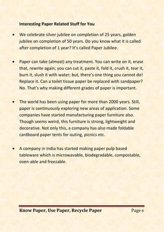 Know Paper, Use Paper, Recycle Paper Page 6
Interesting Paper Related Stuff for You
• We celebrate silver jubilee on completion of 25 years, golden
jubilee on completion of 50 years. Do you know what it is called
after completion of 1 year? It’s called Paper Jubilee.
• Paper can take (almost) any treatment. You can write on it, erase
that, rewrite again; you can cut it, paste it, fold it, crush it, tear it,
burn it, slush it with water; but, there’s one thing you cannot do!
Replace it. Can a toilet tissue paper be replaced with sandpaper?
No. That’s why making different grades of paper is important.
• The world has been using paper for more than 2000 years. Still,
paper is continuously exploring new areas of application. Some
companies have started manufacturing paper furniture also.
Though seems weird, this furniture is strong, lightweight and
decorative. Not only this, a company has also made foldable
cardboard paper tents for outing, picnics etc.
• A company in India has started making paper pulp based
tableware which is microwavable, biodegradable, compostable,
oven-able and freezable.
 