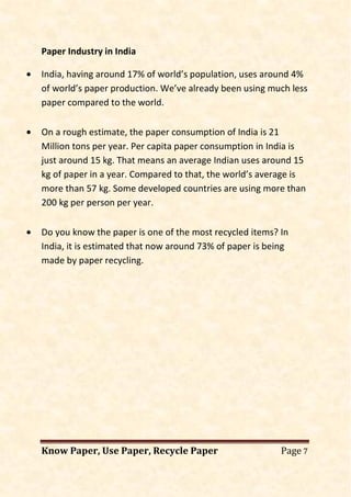 Know Paper, Use Paper, Recycle Paper Page 7
Paper Industry in India
• India, having around 17% of world’s population, uses around 4%
of world’s paper production. We’ve already been using much less
paper compared to the world.
• On a rough estimate, the paper consumption of India is 21
Million tons per year. Per capita paper consumption in India is
just around 15 kg. That means an average Indian uses around 15
kg of paper in a year. Compared to that, the world’s average is
more than 57 kg. Some developed countries are using more than
200 kg per person per year.
• Do you know the paper is one of the most recycled items? In
India, it is estimated that now around 73% of paper is being
made by paper recycling.
 