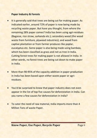 Know Paper, Use Paper, Recycle Paper Page 9
Paper Industry & Forests
• It is generally said that trees are being cut for making paper. As
indicated earlier, around 72% of paper is now being made by
recycling waste paper. But have you thought, from where the
remaining 28% paper comes? India has been using agri-residues
(Bagasse, rice straw, sarkanda etc.); secondary wood (the wood
waste from furniture, plywood industries); and wood from
captive plantation or from farmer produces like poplar,
eucalyptus etc. Some paper is also being made using bamboo,
which has been classified as grass and not as tree in India.
Cutting forest trees for making paper is not allowed in India. In
other words, no forest trees are being cut down to make paper
in India.
• More than 90-95% of the capacity addition in paper production
in India has been based upon either waste paper or agri-
residues.
• You’d be surprised to know that paper industry does not even
appear in the list of top five causes for deforestation in India. Can
you name a few causes for deforestation in India?
• To cater the need of raw material, India imports more than 4
Million Tons of waste Paper.
 
