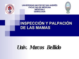 INSPECCIÓN Y PALPACIÓN DE LAS MAMAS Univ.  Marcos  Bellido UNIVERSIDAD MAYOR DE SAN ANDRÉS FACULTAD DE MEDICINA MEDICINA I SEMIOLOGÍA 