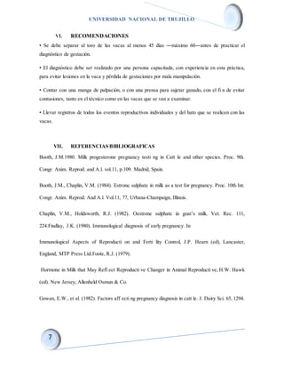 UNIVERSIDAD NACIONAL DE TRUJILLO
VI. RECOMENDACIONES
• Se debe separar al toro de las vacas al menos 45 días ―máximo 60―antes de practicar el
diagnóstico de gestación.
• El diagnóstico debe ser realizado por una persona capacitada, con experiencia en esta práctica,
para evitar lesiones en la vaca y pérdida de gestaciones por mala manipulación.
• Contar con una manga de palpación, o con una prensa para sujetar ganado, con el fi n de evitar
contusiones, tanto en el técnico como en las vacas que se van a examinar.
• Llevar registros de todos los eventos reproductivos individuales y del hato que se realicen con las
vacas.
VII. REFERENCIAS BIBLIOGRAFICAS
Booth, J.M.1980. Milk progesterone pregnancy testi ng in Catt le and other species. Proc. 9th.
Congr. Anim. Reprod. and A.l. vol.11, p.109. Madrid, Spain.
Booth, J.M., Chaplin, V.M. (1984). Estrone sulphate in milk as a test for pregnancy. Proc. 10th Int.
Congr. Anim. Reprod. And A.l. Vol.11, 77, Urbana-Champaign, Illinois.
Chaplin, V.M., Holdsworth, R.J. (1982). Oestrone sulphate in goat’s milk. Vet. Rec. 111,
224.Findlay, J.K. (1980). Immunological diagnosis of early pregnancy. In
Immunological Aspects of Reproducti on and Ferti lity Control, J.P. Hearn (ed), Lancaster,
England, MTP Press Ltd.Foote, R.J. (1979).
Hormone in Milk that May Refl ect Reproducti ve Changer in Animal Reproducti ve, H.W. Hawk
(ed). New Jersey, Allenheld Osmun & Co.
Gowan, E.W., et al. (1982). Factors aff ecti ng pregnancy diagnosis in catt le. J. Dairy Sci. 65, 1294.
 