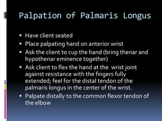 Palpation of Palmaris Longus	Have client seatedPlace palpating hand on anterior wristAsk the client to cup the hand (bring thenar and hypothenar eminence together)Ask client to flex the hand at the  wrist joint against resistance with the fingers fully extended; feel for the distal tendon of the palmaris longus in the center of the wrist.Palpate distally to the common flexor tendon of the elbow
