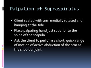 Palpation of SupraspinatusClient seated with arm medially rotated and hanging at the sidePlace palpating hand just superior to the spine of the scapulaAsk the client to perform a short, quick range of motion of active abduction of the arm at the shoulder joint