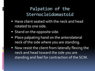 Palpation of the SternocleidomastoidHave client seated with the neck and head rotated to one side.Stand on the opposite side.Place palpating hand on the anterolateral neck of the side where you are standing.Now resist the client from laterally flexing the neck and head toward the side you are standing and feel for contraction of the SCM.