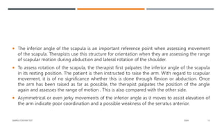  The inferior angle of the scapula is an important reference point when assessing movement
of the scapula. Therapists use this structure for orientation when they are assessing the range
of scapular motion during abduction and lateral rotation of the shoulder.
 To assess rotation of the scapula, the therapist first palpates the inferior angle of the scapula
in its resting position. The patient is then instructed to raise the arm. With regard to scapular
movement, it is of no significance whether this is done through flexion or abduction. Once
the arm has been raised as far as possible, the therapist palpates the position of the angle
again and assesses the range of motion . This is also compared with the other side.
 Asymmetrical or even jerky movements of the inferior angle as it moves to assist elevation of
the arm indicate poor coordination and a possible weakness of the serratus anterior.
SAMPLE FOOTER TEXT 20XX 13
 