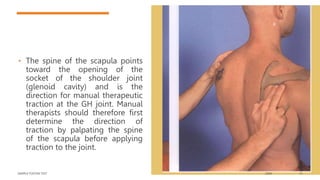 • The spine of the scapula points
toward the opening of the
socket of the shoulder joint
(glenoid cavity) and is the
direction for manual therapeutic
traction at the GH joint. Manual
therapists should therefore first
determine the direction of
traction by palpating the spine
of the scapula before applying
traction to the joint.
SAMPLE FOOTER TEXT 20XX 15
 