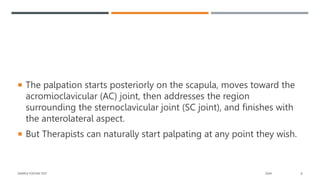  The palpation starts posteriorly on the scapula, moves toward the
acromioclavicular (AC) joint, then addresses the region
surrounding the sternoclavicular joint (SC joint), and finishes with
the anterolateral aspect.
 But Therapists can naturally start palpating at any point they wish.
SAMPLE FOOTER TEXT 20XX 8
 
