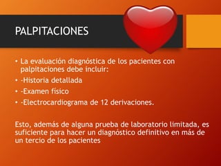 PALPITACIONES
• La evaluación diagnóstica de los pacientes con
palpitaciones debe incluir:
• -Historia detallada
• -Examen físico
• -Electrocardiograma de 12 derivaciones.
Esto, además de alguna prueba de laboratorio limitada, es
suficiente para hacer un diagnóstico definitivo en más de
un tercio de los pacientes
 