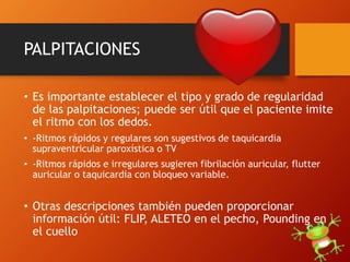 PALPITACIONES
• Es importante establecer el tipo y grado de regularidad
de las palpitaciones; puede ser útil que el paciente imite
el ritmo con los dedos.
• -Ritmos rápidos y regulares son sugestivos de taquicardia
supraventricular paroxística o TV
• -Ritmos rápidos e irregulares sugieren fibrilación auricular, flutter
auricular o taquicardia con bloqueo variable.
• Otras descripciones también pueden proporcionar
información útil: FLIP, ALETEO en el pecho, Pounding en
el cuello
 
