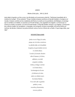 ANEXO:
Martes 26 de julio…. Mt 13, 36-43
Jesús dejó a la gente y se fue a casa. Los discípulos se le acercaron a decirle: “Acláranos la parábola de la
cizaña en el campo”. Él les contestó: “El que siembra la buena semilla es el Hijo del hombre; el campo es el
mundo; la buena semilla son los ciudadanos del Reino; la cizaña son los partidarios del Maligno; el enemigo
que la siembra es el diablo; la cosecha es el fin del tiempo, y los segadores los ángeles. Lo mismo que se
arranca la cizaña y se quema, así será al fin del tiempo: el Hijo del hombre enviará a sus ángeles, y arrancarán
de su Reino a todos los corruptores y malvados y los arrojarán al horno encendido; allí será el llanto y el
rechinar de dientes. Entonces los justos brillarán como el sol en el Reino de su Padre. El que tenga oídos, que
oiga”.
REFLEXIÓN: Trigo ycizaña
Juntos crecen eltrigoy la cizaña,
porque así es la vidaen estatierra:
La soberbia baila con la humildad,
elegoísmo y la generosidad conviven
en extrañoabrazo,
la razón y la sinrazón discuten
sobre lo humano y lo divino,
sabiduría y necedad
comparten melodías,
víctima y verdugo se sientan
en elmismo banco,
la intransigencia de unos
y la tolerancia de otros
miden con distinto rasero
las mismas historias.
En un solo cofre se guardan
puñales y versos,
recuerdos y desmemorias,
rencores y afectos.
 