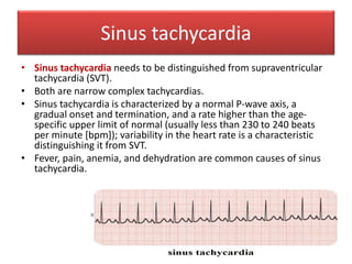 Sinus tachycardia
• Sinus tachycardia needs to be distinguished from supraventricular
tachycardia (SVT).
• Both are narrow complex tachycardias.
• Sinus tachycardia is characterized by a normal P-wave axis, a
gradual onset and termination, and a rate higher than the age-
specific upper limit of normal (usually less than 230 to 240 beats
per minute [bpm]); variability in the heart rate is a characteristic
distinguishing it from SVT.
• Fever, pain, anemia, and dehydration are common causes of sinus
tachycardia.
 