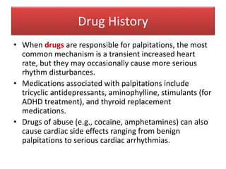 Drug History
• When drugs are responsible for palpitations, the most
common mechanism is a transient increased heart
rate, but they may occasionally cause more serious
rhythm disturbances.
• Medications associated with palpitations include
tricyclic antidepressants, aminophylline, stimulants (for
ADHD treatment), and thyroid replacement
medications.
• Drugs of abuse (e.g., cocaine, amphetamines) can also
cause cardiac side effects ranging from benign
palpitations to serious cardiac arrhythmias.
 