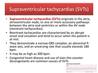 Supraventricular tachycardias (SVTs)
• Supraventricular tachycardias (SVTs) originate in the atria,
atrioventricular node, or one or more accessory pathways
between the atria and ventricles or within the AV node
(reentrant tachycardias).
• Reentrant tachycardias are characterized by an abrupt
onset and cessation and tend to occur when the patient is
at rest.
• They demonstrate a narrow QRS complex, an abnormal P-
wave axis, and an unvarying rate that usually exceeds 180
bpm.
• It may be as high as 300 bpm.
• Congenital heart disease and use of over-the-counter
decongestants are common causes of SVTs.
 