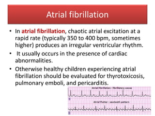 Atrial fibrillation
• In atrial fibrillation, chaotic atrial excitation at a
rapid rate (typically 350 to 400 bpm, sometimes
higher) produces an irregular ventricular rhythm.
• It usually occurs in the presence of cardiac
abnormalities.
• Otherwise healthy children experiencing atrial
fibrillation should be evaluated for thyrotoxicosis,
pulmonary emboli, and pericarditis.
 
