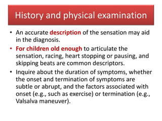 History and physical examination
• An accurate description of the sensation may aid
in the diagnosis.
• For children old enough to articulate the
sensation, racing, heart stopping or pausing, and
skipping beats are common descriptors.
• Inquire about the duration of symptoms, whether
the onset and termination of symptoms are
subtle or abrupt, and the factors associated with
onset (e.g., such as exercise) or termination (e.g.,
Valsalva maneuver).
 