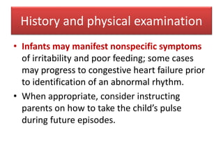 • Infants may manifest nonspecific symptoms
of irritability and poor feeding; some cases
may progress to congestive heart failure prior
to identification of an abnormal rhythm.
• When appropriate, consider instructing
parents on how to take the child’s pulse
during future episodes.
History and physical examination
 