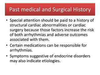 Past medical and Surgical History
• Special attention should be paid to a history of
structural cardiac abnormalities or cardiac
surgery because those factors increase the risk
of both arrhythmias and adverse outcomes
associated with them.
• Certain medications can be responsible for
arrhythmias.
• Symptoms suggestive of endocrine disorders
may also indicate etiologies.
 