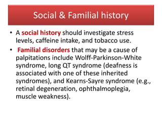 Social & Familial history
• A social history should investigate stress
levels, caffeine intake, and tobacco use.
• Familial disorders that may be a cause of
palpitations include Wolff-Parkinson-White
syndrome, long QT syndrome (deafness is
associated with one of these inherited
syndromes), and Kearns-Sayre syndrome (e.g.,
retinal degeneration, ophthalmoplegia,
muscle weakness).
 