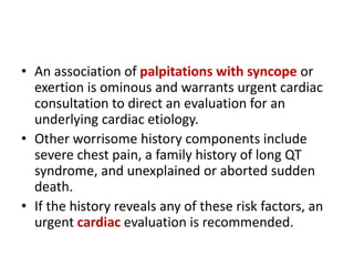 • An association of palpitations with syncope or
exertion is ominous and warrants urgent cardiac
consultation to direct an evaluation for an
underlying cardiac etiology.
• Other worrisome history components include
severe chest pain, a family history of long QT
syndrome, and unexplained or aborted sudden
death.
• If the history reveals any of these risk factors, an
urgent cardiac evaluation is recommended.
 