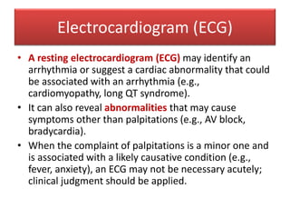 Electrocardiogram (ECG)
• A resting electrocardiogram (ECG) may identify an
arrhythmia or suggest a cardiac abnormality that could
be associated with an arrhythmia (e.g.,
cardiomyopathy, long QT syndrome).
• It can also reveal abnormalities that may cause
symptoms other than palpitations (e.g., AV block,
bradycardia).
• When the complaint of palpitations is a minor one and
is associated with a likely causative condition (e.g.,
fever, anxiety), an ECG may not be necessary acutely;
clinical judgment should be applied.
 