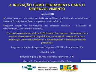 Equipe Embrapa Florestas
A INOVAÇÃO COMO FERRAMENTA PARA O
DESENVOLVIMENTO
Cruz...(2001)
Concentração das atividades de P&D no ambiente acadêmico de universidades e
institutos de pesquisa no Brasil – importante – não suficiente
Pequeno número de pesquisadores nas empresas nacionais – dificuldade de
relacionamento com ambiente acadêmico
É necessário constituir-se núcleos de P&D dentro das empresas, pois somente com a
contínua absorção de técnicos qualificados, com mestrado e doutorado, é que a
interlocução entre o setor produtivo e a academia poderá se estabelecer de modo
permanente.
Programa de Apoio à Pesquisa em Empresas – PAPPE – Lançamento 2004
Lei da Inovação
Importantes para o Sistema Nacional de Inovação – SNI
Marcos do desenvolvimento empresarial brasileiro
 