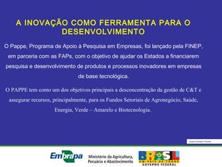 Equipe Embrapa Florestas
A INOVAÇÃO COMO FERRAMENTA PARA O
DESENVOLVIMENTO
O Pappe, Programa de Apoio à Pesquisa em Empresas, foi lançado pela FINEP,
em parceria com as FAPs, com o objetivo de ajudar os Estados a financiarem
pesquisa e desenvolvimento de produtos e processos inovadores em empresas
de base tecnológica.
O PAPPE tem como um dos objetivos principais a desconcentração da gestão de C&T e
assegurar recursos, principalmente, para os Fundos Setoriais de Agronegócio, Saúde,
Energia, Verde – Amarelo e Biotecnologia.
 