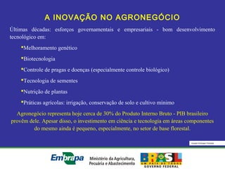 Equipe Embrapa Florestas
A INOVAÇÃO NO AGRONEGÓCIO
Últimas décadas: esforços governamentais e empresariais - bom desenvolvimento
tecnológico em:
Melhoramento genético
Biotecnologia
Controle de pragas e doenças (especialmente controle biológico)
Tecnologia de sementes
Nutrição de plantas
Práticas agrícolas: irrigação, conservação de solo e cultivo mínimo
Agronegócio representa hoje cerca de 30% do Produto Interno Bruto - PIB brasileiro
provêm dele. Apesar disso, o investimento em ciência e tecnologia em áreas componentes
do mesmo ainda é pequeno, especialmente, no setor de base florestal.
 