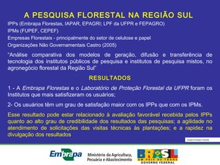 Equipe Embrapa Florestas
A PESQUISA FLORESTAL NA REGIÃO SUL
IPPs (Embrapa Florestas, IAPAR, EPAGRI; LPF da UFPR e FEPAGRO)
IPMs (FUPEF, CEPEF)
Empresas Florestais - principalmente do setor de celulose e papel
Organizações Não Governamentais Castro (2005)
“Análise comparativa dos modelos de geração, difusão e transferência de
tecnologia dos institutos públicos de pesquisa e institutos de pesquisa mistos, no
agronegócio florestal da Região Sul”
RESULTADOS
1 - A Embrapa Florestas e o Laboratório de Proteção Florestal da UFPR foram os
Institutos que mais satisfizeram os usuários;
2- Os usuários têm um grau de satisfação maior com os IPPs que com os IPMs.
Esse resultado pode estar relacionado à avaliação favorável recebida pelos IPPs
quanto ao alto grau de credibilidade dos resultados das pesquisas; a agilidade no
atendimento de solicitações das visitas técnicas às plantações; e a rapidez na
divulgação dos resultados
 