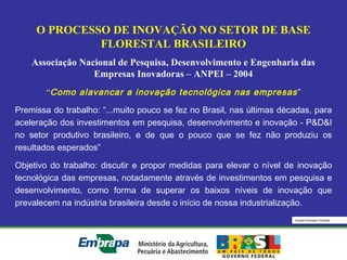 Equipe Embrapa Florestas
O PROCESSO DE INOVAÇÃO NO SETOR DE BASE
FLORESTAL BRASILEIRO
Associação Nacional de Pesquisa, Desenvolvimento e Engenharia das
Empresas Inovadoras – ANPEI – 2004
“Como alavancar a inovação tecnológica nas empresas”
Premissa do trabalho: “...muito pouco se fez no Brasil, nas últimas décadas, para
aceleração dos investimentos em pesquisa, desenvolvimento e inovação - P&D&I
no setor produtivo brasileiro, e de que o pouco que se fez não produziu os
resultados esperados”
Objetivo do trabalho: discutir e propor medidas para elevar o nível de inovação
tecnológica das empresas, notadamente através de investimentos em pesquisa e
desenvolvimento, como forma de superar os baixos níveis de inovação que
prevalecem na indústria brasileira desde o início de nossa industrialização.
 
