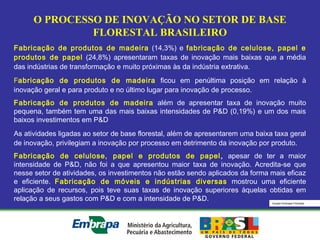 Equipe Embrapa Florestas
O PROCESSO DE INOVAÇÃO NO SETOR DE BASE
FLORESTAL BRASILEIRO
Fabricação de produtos de madeira (14,3%) e fabricação de celulose, papel e
produtos de papel (24,8%) apresentaram taxas de inovação mais baixas que a média
das indústrias de transformação e muito próximas às da indústria extrativa.
Fabricação de produtos de madeira ficou em penúltima posição em relação à
inovação geral e para produto e no último lugar para inovação de processo.
Fabricação de produtos de madeira além de apresentar taxa de inovação muito
pequena, também tem uma das mais baixas intensidades de P&D (0,19%) e um dos mais
baixos investimentos em P&D
As atividades ligadas ao setor de base florestal, além de apresentarem uma baixa taxa geral
de inovação, privilegiam a inovação por processo em detrimento da inovação por produto.
Fabricação de celulose, papel e produtos de papel, apesar de ter a maior
intensidade de P&D, não foi a que apresentou maior taxa de inovação. Acredita-se que
nesse setor de atividades, os investimentos não estão sendo aplicados da forma mais eficaz
e eficiente. Fabricação de móveis e indústrias diversas mostrou uma eficiente
aplicação de recursos, pois teve suas taxas de inovação superiores àquelas obtidas em
relação a seus gastos com P&D e com a intensidade de P&D.
 