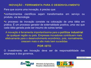 Equipe Embrapa Florestas
INOVAÇÃO - FERRAMENTA PARA O DESENVOLVIMENTO
Para que ocorra uma inovação, é preciso que:
conhecimentos científicos sejam transformados em serviço ou
produto, via tecnologia
o processo de inovação consiste na colocação de uma idéia em
prática. É um processo gerador de externalidade positiva, uma vez que
cada idéia gerada pode ser insumo de outras tantas
A inovação é ferramenta importantíssima para a política industrial
de qualquer região ou país. Empresas inovadoras contribuem mais
efetivamente para o desenvolvimento econômico, pois, normalmente,
crescem mais e são mais bem sucedidas
POR ISTO
O investimento em inovação deve ser de responsabilidade das
empresas e dos governos.
 