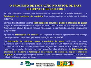 Equipe Embrapa Florestas
O PROCESSO DE INOVAÇÃO NO SETOR DE BASE
FLORESTAL BRASILEIRO
As três atividades tiveram uma intensidade de inovação <q a média brasileira - a
fabricação de produtos de madeira ficou muito próximo da média das indústrias
extrativas.
Entre as três atividades apenas fabricação de celulose, papel e produtos de papel
atingiu a média das empresas de capital nacional quanto a pessoas empregadas em P&D.
Mesmo assim abaixo da média nacional (6 pessoas), e da média de empresas estrangeiras
(17 pessoas).
Apenas na fabricação de móveis, as empresas nacionais apresentaram um esforço
maior que as empresas estrangeiras na realização interna de P&D.
Na fabricação de celulose, papel e produtos de papel verificou-se com maior
evidência o esforço das empresas estrangeiras em desenvolver P&D interna.Vale salientar,
no entanto, que o esforço das empresas estrangeiras em realizarem P&D interna foi bem
menor que a média do país. No caso específico das atividades de fabricação de
produtos de madeira e fabricação de produtos de celulose, papel e produtos
de papel, o esforço aplicado pelas empresas nacionais chegou a ser menor que o aplicado
pelas indústrias extrativas nacionais.
 