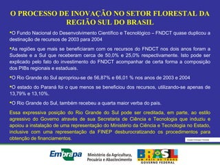 Equipe Embrapa Florestas
O PROCESSO DE INOVAÇÃO NO SETOR FLORESTAL DA
REGIÃO SUL DO BRASIL
O Fundo Nacional do Desenvolvimento Científico e Tecnológico – FNDCT quase duplicou a
destinação de recursos de 2003 para 2004
As regiões que mais se beneficiaram com os recursos do FNDCT nos dois anos foram a
Sudeste e a Sul que receberam cerca de 50,0% e 25,0% respectivamente. Isto pode ser
explicado pelo fato do investimento do FNDCT acompanhar de certa forma a composição
dos PIBs regionais e estaduais.
O Rio Grande do Sul apropriou-se de 56,87% e 66,01 % nos anos de 2003 e 2004
O estado do Paraná foi o que menos se beneficiou dos recursos, utilizando-se apenas de
13,79% e 13,10%.
O Rio Grande do Sul, também recebeu a quarta maior verba do país.
Essa expressiva posição do Rio Grande do Sul pode ser creditada, em parte, ao estilo
agressivo do Governo através de sua Secretaria de Ciência e Tecnologia que induziu e
apoiou a instalação de uma representação do Ministério da Ciência e Tecnologia no Estado,
inclusive com uma representação da FINEP desburocratizando os procedimentos para
obtenção de financiamentos.
 