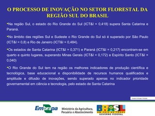 Equipe Embrapa Florestas
O PROCESSO DE INOVAÇÃO NO SETOR FLORESTAL DA
REGIÃO SUL DO BRASIL
Na região Sul, o estado do Rio Grande do Sul (ICT&I = 0,418) supera Santa Catarina e
Paraná.
No âmbito das regiões Sul e Sudeste o Rio Grande do Sul só é superado por São Paulo
(ICT&I = 0,8) e Rio de Janeiro (ICT&I = 0,484).
Os estados de Santa Catarina (ICT&I = 0,371) e Paraná (ICT&I = 0,217) encontram-se em
quarto e quinto lugares, superando Minas Gerais (ICT&I = 0,172) e Espírito Santo (ICT&I =
0,040)
O Rio Grande do Sul tem na região os melhores indicadores de produção científica e
tecnológica, base educacional e disponibilidade de recursos humanos qualificados e
amplitude e difusão de inovações, sendo superado apenas no indicador prioridade
governamental em ciência e tecnologia, pelo estado de Santa Catarina
 