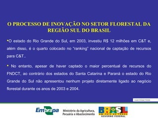 Equipe Embrapa Florestas
O PROCESSO DE INOVAÇÃO NO SETOR FLORESTAL DA
REGIÃO SUL DO BRASIL
O estado do Rio Grande do Sul, em 2003, investiu R$ 12 milhões em C&T e,
além disso, é o quarto colocado no “ranking” nacional de captação de recursos
para C&T..
 No entanto, apesar de haver captado o maior percentual de recursos do
FNDCT, ao contrário dos estados do Santa Catarina e Paraná o estado do Rio
Grande do Sul não apresentou nenhum projeto diretamente ligado ao negócio
florestal durante os anos de 2003 e 2004.
 