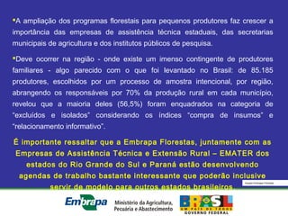 Equipe Embrapa Florestas
A ampliação dos programas florestais para pequenos produtores faz crescer a
importância das empresas de assistência técnica estaduais, das secretarias
municipais de agricultura e dos institutos públicos de pesquisa.
Deve ocorrer na região - onde existe um imenso contingente de produtores
familiares - algo parecido com o que foi levantado no Brasil: de 85.185
produtores, escolhidos por um processo de amostra intencional, por região,
abrangendo os responsáveis por 70% da produção rural em cada município,
revelou que a maioria deles (56,5%) foram enquadrados na categoria de
“excluídos e isolados” considerando os índices “compra de insumos” e
“relacionamento informativo”.
É importante ressaltar que a Embrapa Florestas, juntamente com as
Empresas de Assistência Técnica e Extensão Rural – EMATER dos
estados do Rio Grande do Sul e Paraná estão desenvolvendo
agendas de trabalho bastante interessante que poderão inclusive
servir de modelo para outros estados brasileiros.
 