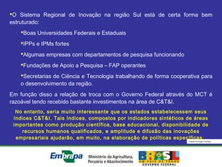 Equipe Embrapa Florestas
O Sistema Regional de Inovação na região Sul está de certa forma bem
estruturado:
Boas Universidades Federais e Estaduais
IPPs e IPMs fortes
Algumas empresas com departamentos de pesquisa funcionando
Fundações de Apoio a Pesquisa – FAP operantes
Secretarias de Ciência e Tecnologia trabalhando de forma cooperativa para
o desenvolvimento da região.
Em função disso a relação de troca com o Governo Federal através do MCT é
razoável tendo recebido bastante investimentos na área de C&T&I.
No entanto, seria muito interessante que os estados estabelecessem seus
índices C&T&I. Tais índices, compostos por indicadores sintéticos de áreas
importantes como produção científica, base educacional, disponibilidade de
recursos humanos qualificados, e amplitude e difusão das inovações
empresariais ajudarão, em muito, na elaboração de políticas específicas.
 