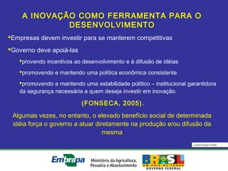 Equipe Embrapa Florestas
A INOVAÇÃO COMO FERRAMENTA PARA O
DESENVOLVIMENTO
Empresas devem investir para se manterem competitivas
Governo deve apoiá-las
provendo incentivos ao desenvolvimento e à difusão de idéias
promovendo e mantendo uma política econômica consistente
promovendo e mantendo uma estabilidade político – institucional garantidora
da segurança necessária a quem deseja investir em inovação.
(FONSECA, 2005).
Algumas vezes, no entanto, o elevado benefício social de determinada
idéia força o governo a atuar diretamente na produção e/ou difusão da
mesma
 