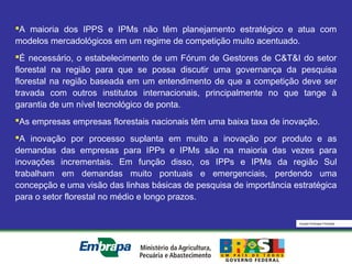 Equipe Embrapa Florestas
A maioria dos IPPS e IPMs não têm planejamento estratégico e atua com
modelos mercadológicos em um regime de competição muito acentuado.
É necessário, o estabelecimento de um Fórum de Gestores de C&T&I do setor
florestal na região para que se possa discutir uma governança da pesquisa
florestal na região baseada em um entendimento de que a competição deve ser
travada com outros institutos internacionais, principalmente no que tange à
garantia de um nível tecnológico de ponta.
As empresas empresas florestais nacionais têm uma baixa taxa de inovação.
A inovação por processo suplanta em muito a inovação por produto e as
demandas das empresas para IPPs e IPMs são na maioria das vezes para
inovações incrementais. Em função disso, os IPPs e IPMs da região Sul
trabalham em demandas muito pontuais e emergenciais, perdendo uma
concepção e uma visão das linhas básicas de pesquisa de importância estratégica
para o setor florestal no médio e longo prazos.
 