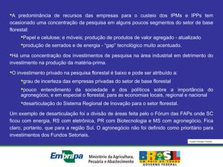 Equipe Embrapa Florestas
A predominância de recursos das empresas para o custeio dos IPMs e IPPs tem
ocasionado uma concentração da pesquisa em alguns poucos segmentos do setor de base
florestal:
Papel e celulose; e móveis; produção de produtos de valor agregado - atualizado
produção de serrados e de energia - “gap” tecnológico muito acentuado.
Há uma concentração dos investimentos de pesquisa na área industrial em detrimento do
investimento na produção da matéria-prima.
O investimento privado na pesquisa florestal é baixo e pode ser atribuído a:
grau de incerteza das empresas privadas do setor de base florestal
pouco entendimento da sociedade e dos políticos sobre a importância do
agronegócio, e em especial o florestal, para as economias locais, regional e nacional
desarticulação do Sistema Regional de Inovação para o setor florestal.
Um exemplo de desarticulação foi a divisão de áreas feita pelo o Fórum das FAPs onde SC
ficou com energia, RS com eletrônica, PR com Biotecnologia e MS com agronegócio. Fica
claro, portanto, que para a região Sul. O agronegócio não foi definido como prioritário para
investimentos dos Fundos Setoriais.
 
